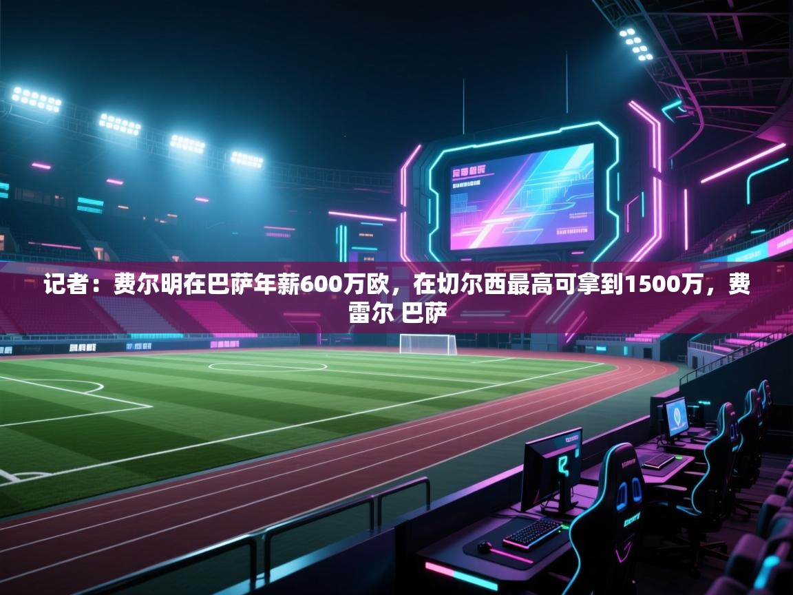 篮鲸体育入口-记者：费尔明在巴萨年薪600万欧，在切尔西最高可拿到1500万，费雷尔 巴萨