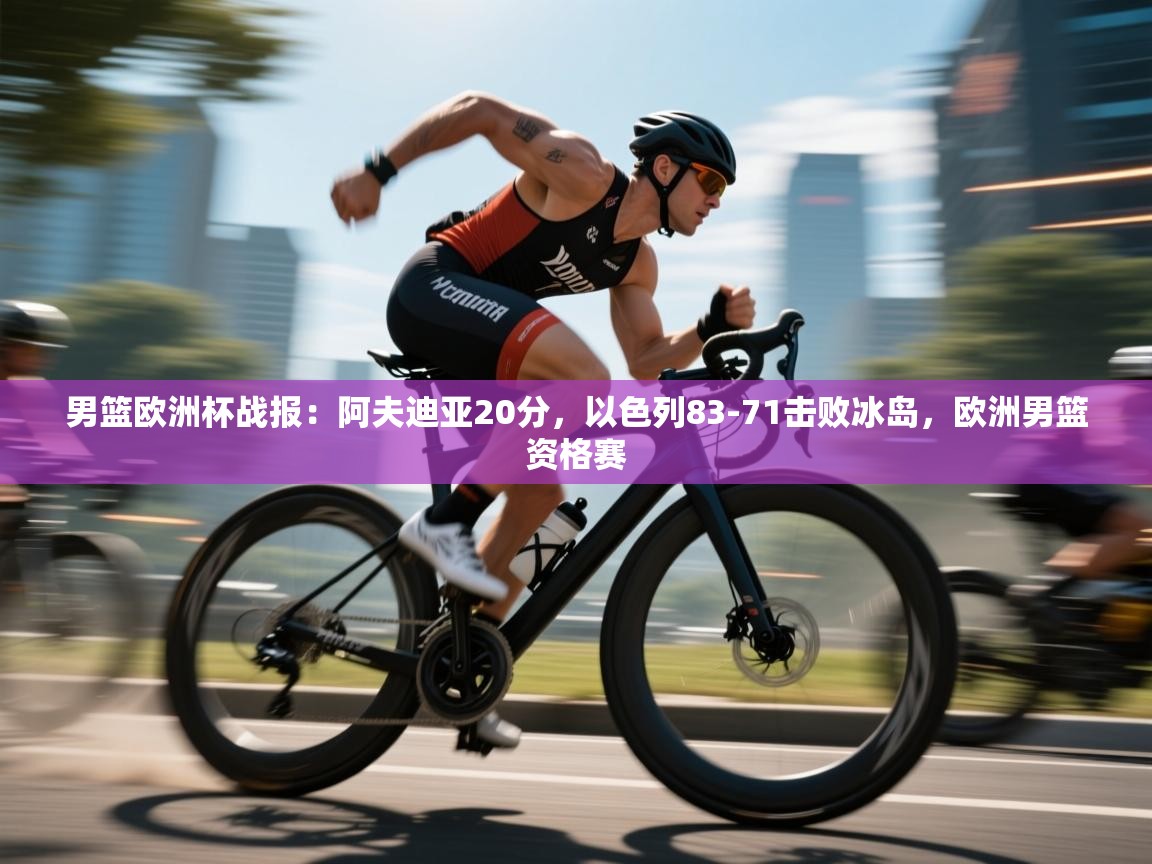 蓝鲸体育直播平台-男篮欧洲杯战报：阿夫迪亚20分，以色列83-71击败冰岛，欧洲男篮资格赛  第3张