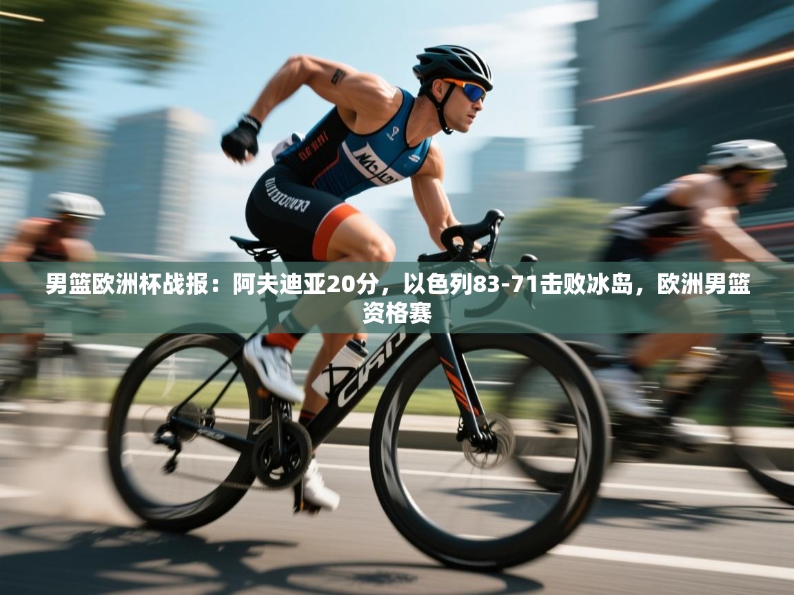 蓝鲸体育直播平台-男篮欧洲杯战报：阿夫迪亚20分，以色列83-71击败冰岛，欧洲男篮资格赛  第4张