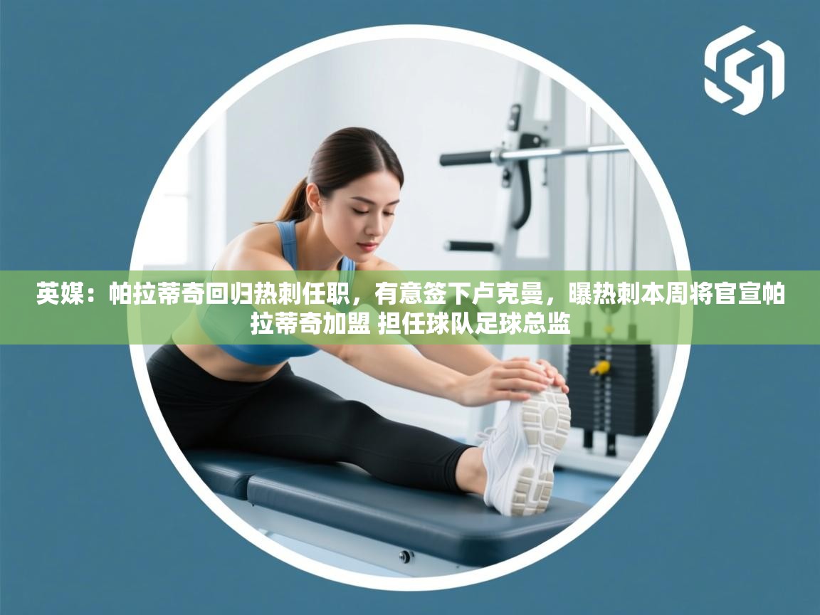 蓝鲸体育官网-英媒：帕拉蒂奇回归热刺任职，有意签下卢克曼，曝热刺本周将官宣帕拉蒂奇加盟 担任球队足球总监