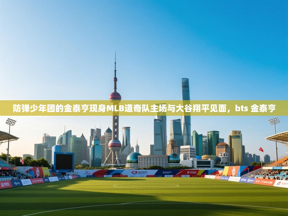 蓝鲸体育app下载官网-防弹少年团的金泰亨现身MLB道奇队主场与大谷翔平见面，bts 金泰亨