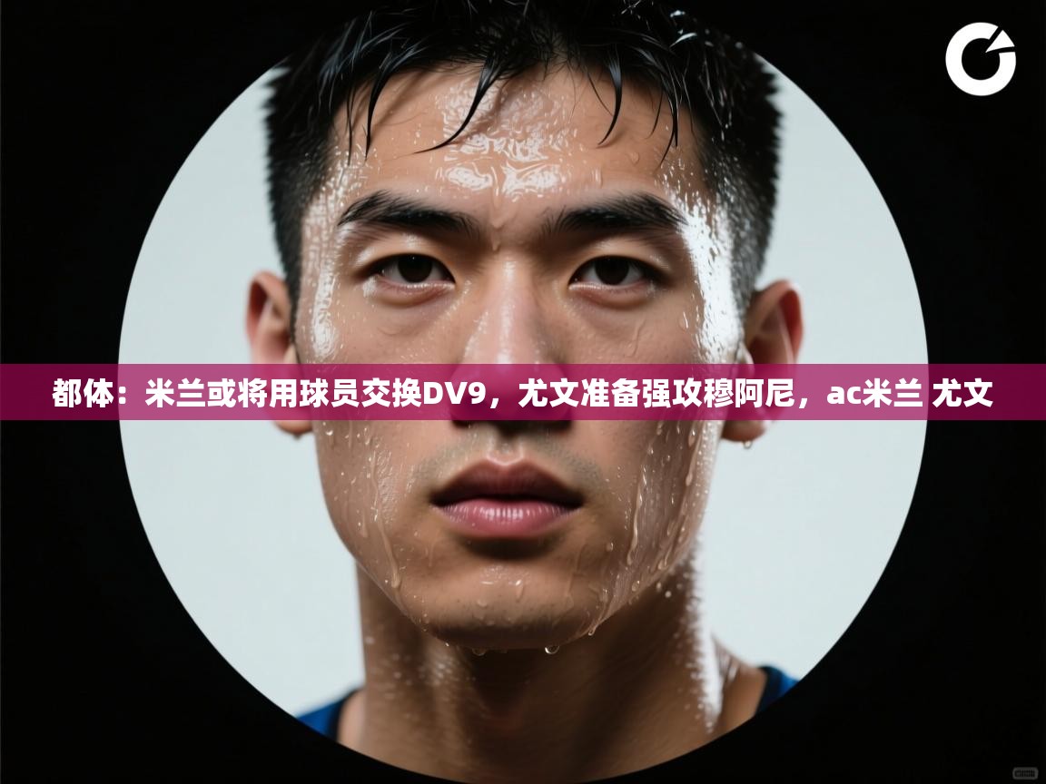 蓝鲸体育app官方下载-都体:米兰或将用球员交换DV9,尤文准备强攻穆阿尼,ac米兰 尤文 第1张