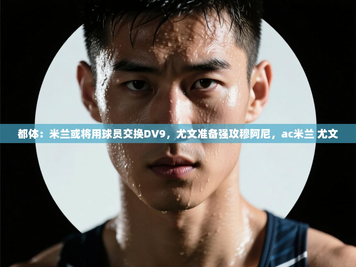 蓝鲸体育app官方下载-都体:米兰或将用球员交换DV9,尤文准备强攻穆阿尼,ac米兰 尤文 第2张