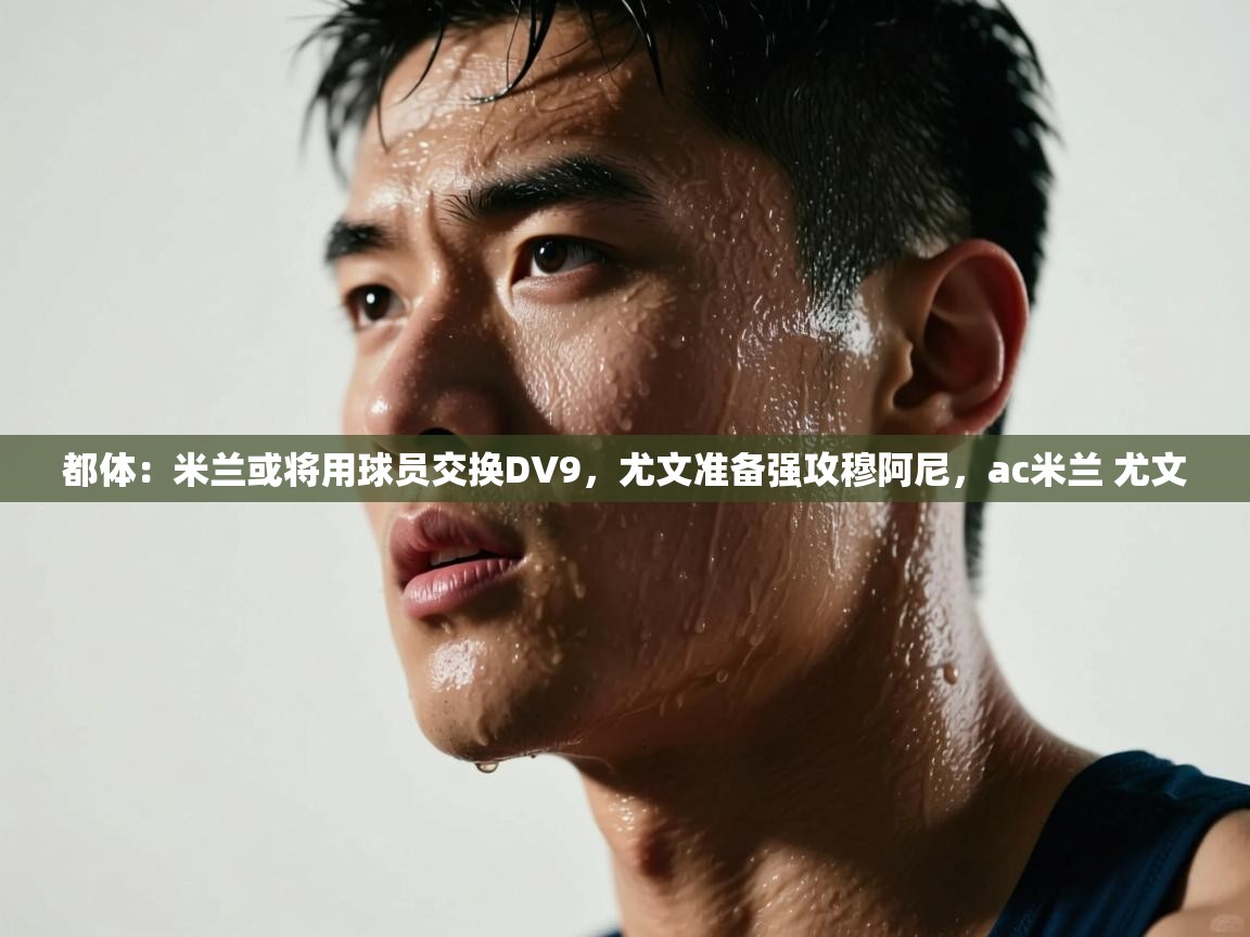 蓝鲸体育app官方下载-都体:米兰或将用球员交换DV9,尤文准备强攻穆阿尼,ac米兰 尤文 第3张