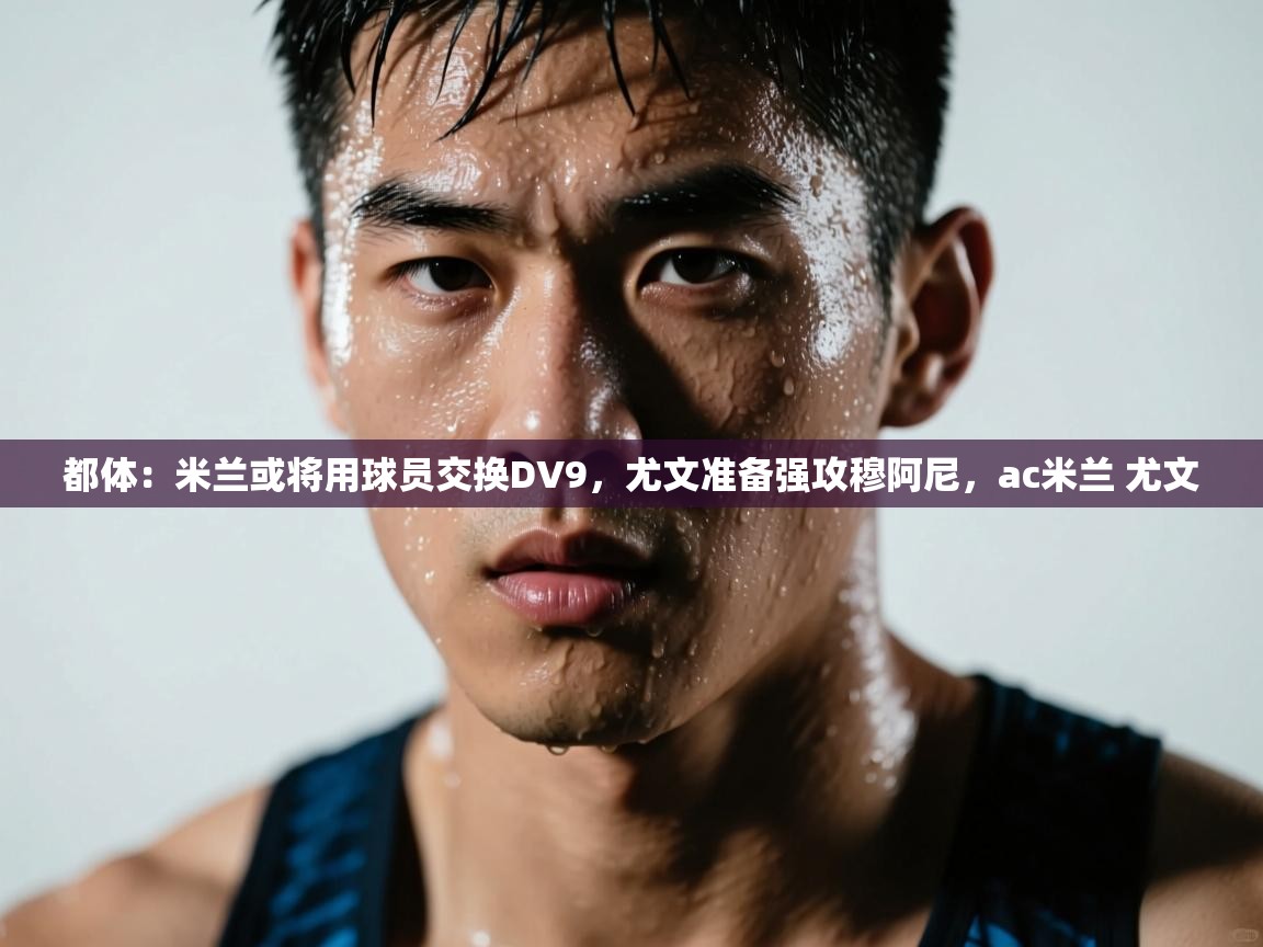 蓝鲸体育app官方下载-都体:米兰或将用球员交换DV9,尤文准备强攻穆阿尼,ac米兰 尤文 第4张