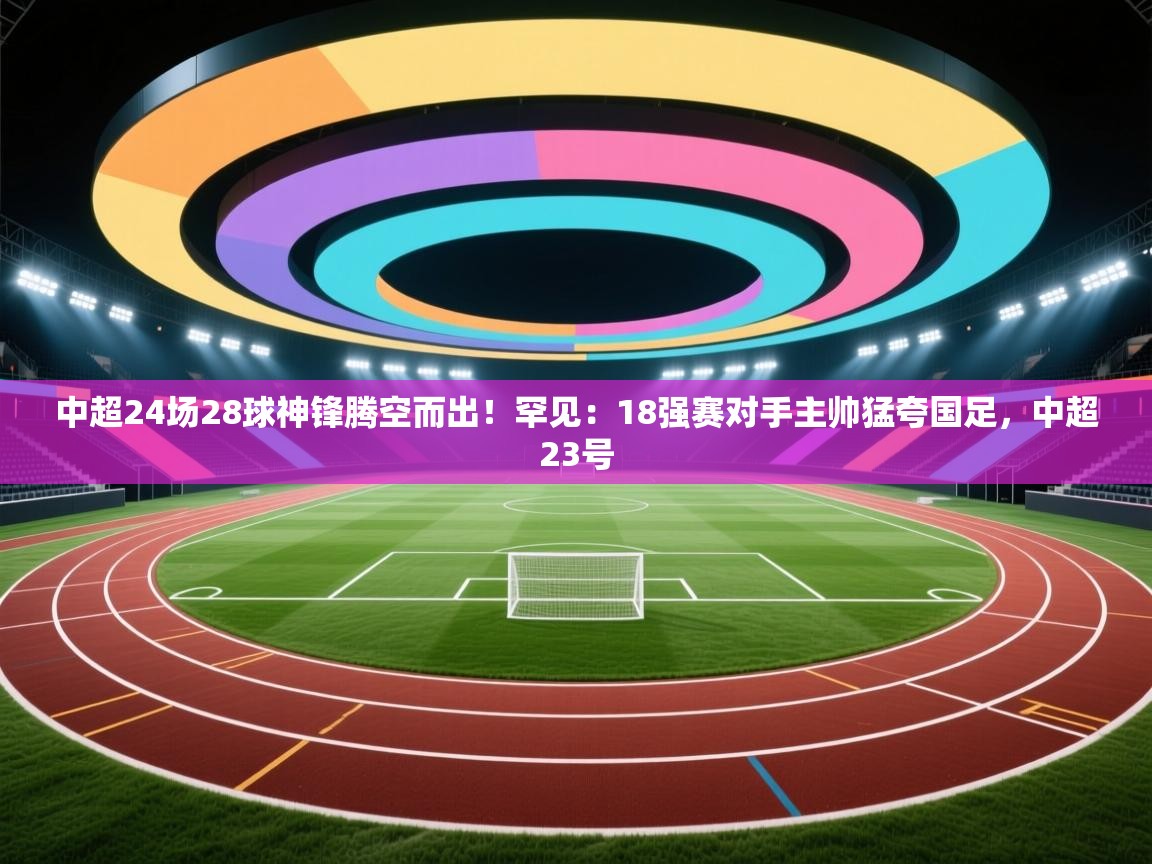篮鲸体育入口-中超24场28球神锋腾空而出！罕见：18强赛对手主帅猛夸国足，中超23号  第2张