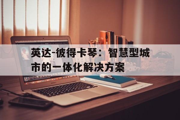 广发平台官网-包含英达-彼得卡琴：智慧型城市的一体化解决方案的词条