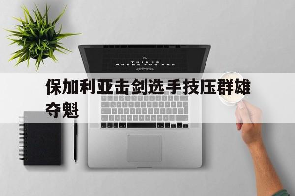 广发体育app官网-保加利亚击剑选手技压群雄夺魁